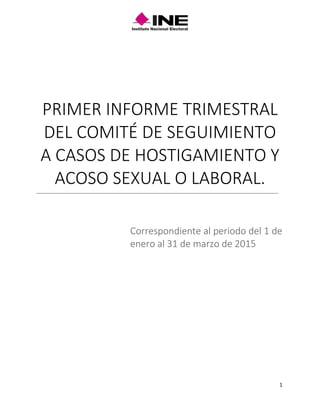 1
PRIMER INFORME TRIMESTRAL
DEL COMITÉ DE SEGUIMIENTO
A CASOS DE HOSTIGAMIENTO Y
ACOSO SEXUAL O LABORAL.
Correspondiente al periodo del 1 de
enero al 31 de marzo de 2015
 