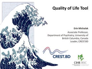 Quality of Life Tool 
Erin Michalak 
Associate Professor, 
Department of Psychiatry, University of 
British Columbia, Canada 
Leader, CREST.BD 
 