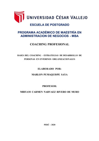 ESCUELA DE POSTGRADO
PROGRAMA ACADÉMICO DE MAESTRÍA EN
ADMINISTRACION DE NEGOCIOS - MBA
COACHING PROFESIONAL
BASES DEL COACHING - ESTRATEGIAS DE DESARROLLO DE
PERSONAS EN ENTORNOS ORGANIZACIONALES
ELABORADO POR:
MARLON PUMAQUISPE SAYA
PROFESOR:
MIRYAM CARMEN NARVAEZ RIVERO DE MURO
PERÚ - 2020
 
