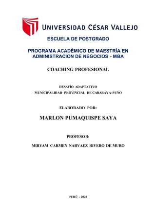 ESCUELA DE POSTGRADO
PROGRAMA ACADÉMICO DE MAESTRÍA EN
ADMINISTRACION DE NEGOCIOS - MBA
COACHING PROFESIONAL
DESAFÍO ADAPTATIVO
MUNICIPALIDAD PROVINCIAL DE CARABAYA-PUNO
ELABORADO POR:
MARLON PUMAQUISPE SAYA
PROFESOR:
MIRYAM CARMEN NARVAEZ RIVERO DE MURO
PERÚ - 2020
 