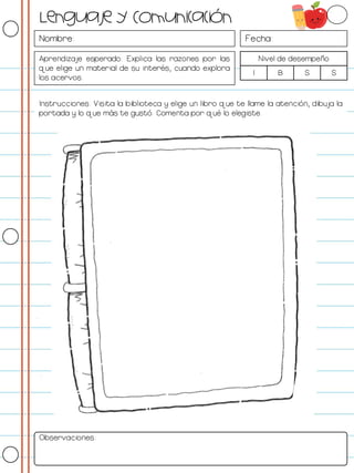 Nombre: Fecha:
Aprendizaje esperado: Explica las razones por las
que elige un material de su interés, cuando explora
los acervos.
Nivel de desempeño
I B S S
Instrucciones: Visita la biblioteca y elige un libro que te llame la atención, dibuja la
portada y lo que más te gustó. Comenta por qué lo elegiste.
Observaciones:
Lenguaje y Comunicación
 
