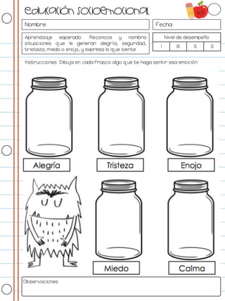 Nombre: Fecha:
Aprendizaje esperado: Reconoce y nombra
situaciones que le generan alegría, seguridad,
tristeza, miedo o enojo, y expresa lo que siente.
Nivel de desempeño
I B S S
Instrucciones: Dibuja en cada frasco algo que te haga sentir esa emoción.
Observaciones:
Educación socioemocional
 
