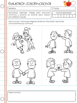Nombre: Fecha:
Aprendizaje esperado: Dialoga para solucionar
conflictos y ponerse de acuerdo para realizar
actividades en equipo.
Nivel de desempeño
I B S S
Instrucciones: Colorea las imágenes donde los niños están resolviendo
correctamente sus conflictos.
Observaciones:
Educación socioemocional
 