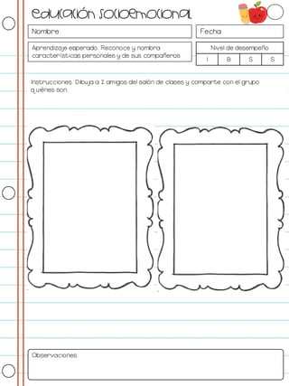 Nombre: Fecha:
Aprendizaje esperado: Reconoce y nombra
características personales y de sus compañeros.
Nivel de desempeño
I B S S
Instrucciones: Dibuja a 2 amigos del salón de clases y comparte con el grupo
quiénes son.
Observaciones:
Educación socioemocional
 