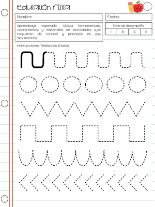 Nombre: Fecha:
Aprendizaje esperado: Utiliza herramientas,
instrumentos y materiales en actividades que
requieren de control y precisión en sus
movimientos.
Nivel de desempeño
I B S S
Instrucciones: Realiza los trazos.
Educación física
 
