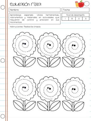 Nombre: Fecha:
Aprendizaje esperado: Utiliza herramientas,
instrumentos y materiales en actividades que
requieren de control y precisión en sus
movimientos.
Nivel de desempeño
I B S S
Instrucciones: Realiza los trazos.
Educación física
 