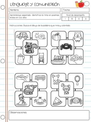 Nombre: Fecha:
Aprendizaje esperado: Identifica la rima en poemas
leídos en voz alta.
Nivel de desempeño
I B S S
Instrucciones: Busca el dibujo de la palabra que rima y coloréalo.
Observaciones:
Lenguaje y Comunicación
 