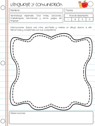 Nombre: Fecha:
Aprendizaje esperado: Dice rimas, canciones,
trabalenguas, adivinanzas y otros juegos del
lenguaje.
Nivel de desempeño
I B S S
Instrucciones: Busca una rima, escríbela y realiza un dibujo alusivo a ella.
Memorízala y compártela con tus compañeros.
Observaciones:
Lenguaje y Comunicación
 