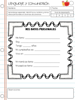 Nombre: Fecha:
Aprendizaje esperado: Identifica su nombre y otros
datos personales en diversos documentos.
Nivel de desempeño
I B S S
I
Observaciones:
Lenguaje y Comunicación
MIS DATOS PERSONALES
Me llamo: ___________________________
Soy: _______________________________
Tengo: ______ años
Mi cumpleaños es: ____________________
Vivo en: ____________________________
Mi mamá se llama: ____________________
Mi papá se llama: ____________________
 