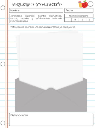 Nombre: Fecha:
Aprendizaje esperado: Escribe instructivos,
cartas, recados y señalamientos utilizando
recursos propios.
Nivel de desempeño
I B S S
Instrucciones: Escríbele una carta a la persona que más quieres.
Observaciones:
Lenguaje y Comunicación
 