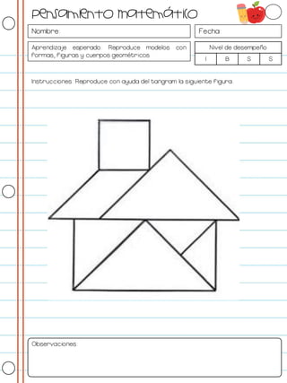 Nombre: Fecha:
Aprendizaje esperado: Reproduce modelos con
formas, figuras y cuerpos geométricos.
Nivel de desempeño
I B S S
Instrucciones: Reproduce con ayuda del tangram la siguiente figura.
Observaciones:
Pensamiento Matemático
 