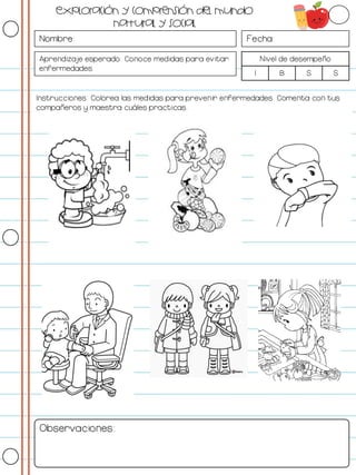 Nombre: Fecha:
Aprendizaje esperado: Conoce medidas para evitar
enfermedades.
Nivel de desempeño
I B S S
Instrucciones: Colorea las medidas para prevenir enfermedades. Comenta con tus
compañeros y maestra cuáles practicas.
Observaciones:
Exploración y comprensión del mundo
natural y social
 