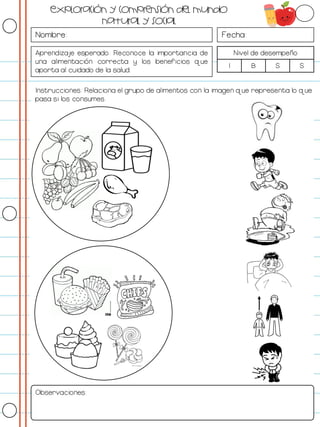 Nombre: Fecha:
Aprendizaje esperado: Reconoce la importancia de
una alimentación correcta y los beneficios que
aporta al cuidado de la salud.
Nivel de desempeño
I B S S
Instrucciones: Relaciona el grupo de alimentos con la imagen que representa lo que
pasa si los consumes.
Observaciones:
Exploración y comprensión del mundo
natural y social
 