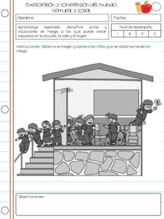 Nombre: Fecha:
Aprendizaje esperado: Identifica zonas y
situaciones de riesgo a los que puede estar
expuesto en la escuela, la calle y el hogar.
Nivel de desempeño
I B S S
Instrucciones: Observa la imagen y tacha a los niños que se están poniendo en
riesgo.
Observaciones:
Exploración y comprensión del mundo
natural y social
 