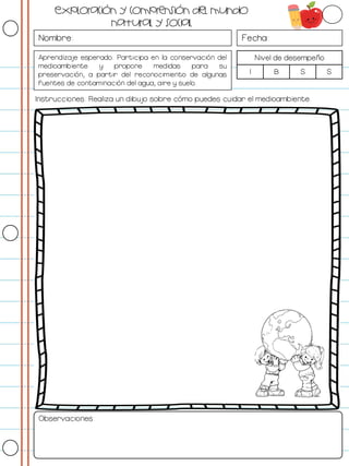 Nombre: Fecha:
Aprendizaje esperado: Participa en la conservación del
medioambiente y propone medidas para su
preservación, a partir del reconocimiento de algunas
fuentes de contaminación del agua, aire y suelo.
Nivel de desempeño
I B S S
Instrucciones: Realiza un dibujo sobre cómo puedes cuidar el medioambiente.
Observaciones:
Exploración y comprensión del mundo
natural y social
 