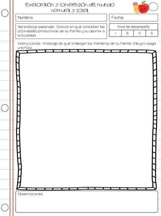 Nombre: Fecha:
Aprendizaje esperado: Conoce en qué consisten las
actividades productivas de su familia y su aporte a
la localidad.
Nivel de desempeño
I B S S
Instrucciones: Investiga de qué trabajan los miembros de tu familia. Dibuja o pega
una foto.
Observaciones:
Exploración y comprensión del mundo
natural y social
 