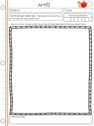 Nombre: Fecha:
Aprendizaje esperado: Reproduce esculturas y
pinturas que haya observado.
Nivel de desempeño
I B S S
Instrucciones: Dibuja la obra que más te haya gustado de las que observaste
Observaciones:
Artes
 