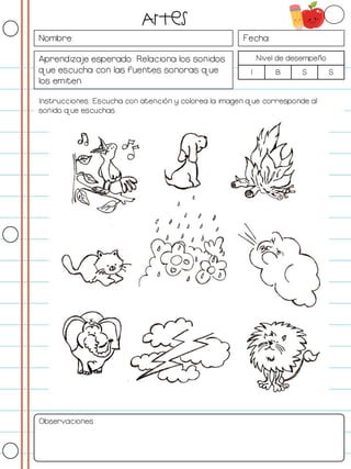 Nombre: Fecha:
Aprendizaje esperado: Relaciona los sonidos
que escucha con las fuentes sonoras que
los emiten.
Nivel de desempeño
I B S S
Instrucciones: Escucha con atención y colorea la imagen que corresponde al
sonido que escuchas.
Observaciones:
Artes
 