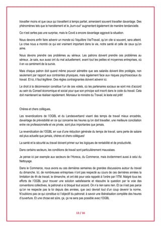 13 / 16
travailler moins et que ceux qui travaillent à temps partiel, aimeraient souvent travailler davantage. Des
phénomènes tels que le harcèlement et le „burn-out“ augmentent également de manière tendancielle.
Ce n’est certes pas une surprise, mais le Covid a encore davantage aggravé la situation.
Nous devons enfin faire advenir un monde où l’équilibre Vie/Travail, qu’on cite si souvent, sera atteint.
La crise nous a montré ce qui est vraiment important dans la vie, notre santé et celle de ceux qu’on
aime.
Nous devons prendre ces problèmes au sérieux. Les patrons doivent prendre ces problèmes au
sérieux. Je sais, eux aussi ont du mal actuellement, avant tout les petites et moyennes entreprises, où
il en va carrément de la survie.
Mais chaque patron doit quand même pouvoir admettre que ses salariés doivent être protégés, non
seulement par rapport aux contraintes physiques, mais également face aux risques psychosociaux du
travail. Et ici, il faut légiférer. Des règles contraignantes doivent advenir ici.
Le droit à la déconnexion constitue l’un de ces volets, où les partenaires sociaux se sont mis d’accord
au sein du Conseil économique et social pour que son principe soit inscrit dans le code du travail. Cela
doit maintenant se réaliser rapidement. Monsieur le ministre du Travail, le texte est prêt!
Chères et chers collègues,
Les revendications de l’OGBL et du Landesverband visant des temps de travail mieux encadrés,
davantage de prévisibilité en ce qui concerne les heures qu’on doit travailler, une meilleure conciliation
entre vie professionnelle et vie privée, sont plus importantes que jamais.
La revendication de l’OGBL en vue d’une réduction générale du temps de travail, sans perte de salaire
est plus actuelle que jamais, chères et chers collègues!
La santé et la sécurité au travail doivent primer sur les logiques de rentabilité et de productivité.
Dans certains secteurs, les conditions de travail sont particulièrement mauvaises.
Je pense ici par exemple aux secteurs de l’Horeca, du Commerce, mais évidemment aussi à celui du
Nettoyage.
Dans le Commerce, nous avons eu ces dernières semaines de grandes discussions autour du travail
du dimanche. Ici, de nombreuses entreprises n’ont pas respecté au cours de ces dernières années la
limitation de 4h de travail, le dimanche, et ont été pour cela rappelé à l’ordre par l’ITM. Malgré tous les
efforts de l’OGBL pour trouver une solution satisfaisante et résoudre la question par la voie des
conventions collectives, le patronat a ici bloqué tout accord. On n’a rien sans rien. Et ce n’est pas parce
qu’on ne respecte pas la loi depuis des années, que ceci devrait tout d’un coup devenir la norme.
N’oublions pas ce qui constitue ici l’objectif du patronat: à savoir une libéralisation complète des heures
d’ouverture. Et une chose est sûre, ça, ça ne sera pas possible avec l‘OGBL
 