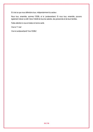 16 / 16
Et c’est ce que nous défendons tous, indépendamment du secteur.
Nous tous, ensemble, sommes l’OGBL et le Landesverband. Et nous tous, ensemble, pouvons
également relever ce défi. Dans l’intérêt de tous les salariés, des pensionnés et de leurs familles.
Faites attention à vous et restez en bonne santé.
Vive le 1er mai!
Vive le Landesverband! Vive l’OGBL!
 