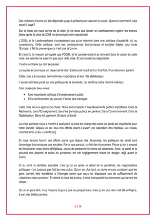 6 / 16
Des milliards d’euros ont été dépensés jusqu’à présent pour assurer la survie. Quand et comment, cela
serait-il payé?
Sur la route qui nous sortira de la crise, je ne peux que lancer un avertissement urgent: les erreurs
faites après la crise de 2008 ne doivent pas être reproduites!
L’OGBL et le Landesverband n’accepteront pas qu’on retombe dans une politique d’austérité, ici, au
Luxembourg. Cette politique, avec ses conséquences économiques et sociales fatales pour toute
l’Europe, a fait la preuve que ce n’est pas la bonne.
Et c’est là, la mission principale que l’OGBL et le Landesverband se donnent dans le cadre de cette
crise: les salariés ne paieront pas pour cette crise. Et ceci n’est pas négociable.
C’est le contraire qui doit se passer.
La reprise économique est dépendante d’un Etat-social intact et d’un Etat fort, financièrement parlant.
Cette crise a à nouveau démontré leur importance et leur rôle stabilisateur.
L’accent doit être porté sur une politique de la demande, qui renforce notre marché intérieur.
Ceci passe par deux voies:
 Une importante politique d’investissement public
 Et le renforcement du pouvoir d’achat des ménages
Cette crise nous a appris une chose. Nous avons besoin d’investissements publics importants. Dans la
Recherche, dans l’Enseignement, dans les Services publics en général. Dans l’Environnement. Dans la
Digitalisation. Dans le Logement. Et dans la Santé.
La crise sanitaire nous a montré à quel point la prise en charge des soins de santé est importante pour
notre société. Depuis un an, tous nos efforts visent à éviter une saturation des hôpitaux. Au niveau
mondial ainsi qu’au Luxembourg.
Et nous devons fournir ces efforts parce que depuis des décennies, les politiques de santé sont
davantage économiques que sociales. Parce que partout, on fait des économies. Parce qu’on a essayé
de fonctionner avec moins d’hôpitaux, moins de personnel et moins de dépenses. Ainsi, la santé et la
sécurité des patients et celles du personnel ont été négligemment mises en danger, déjà avant le
Covid.
Et au fond, le véritable scandale, c‘est qu’un an après le début de la pandémie, les responsables
politiques n’ont toujours pas fait de mea culpa. Qu’un an plus tard, on doive encore constater que les
gens doivent être transférés à l’étranger parce que nous ne disposons pas de suffisamment de
„machines cœur-poumon“. Et même si nous les avions, il nous manquerait les personnes qui savent les
utiliser.
Qu’un an plus tard, nous n’ayons toujours pas de perspectives, mais qu’en plus rien n’ait été entrepris,
à part des belles paroles.
 