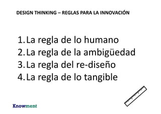 DESIGN THINKING – REGLAS PARA LA INNOVACIÓN
Regla Descripción
La regla de lo humano Todas las actividades de innovación son
sociales por naturaleza.
“Nunca caces sólo”
La regla de la ambigüedad Preservar la ambigüedad.
“Nunca vayas a casa con sólo una idea”
La regla del re-diseño Toda la innovación es re-innovación.
“Quién es el innovador que me precede?”
La regla de lo tangible Hacer la innovación tangible.
“Hacer la historia de innovación tangible”
Design Thinking Research – Building Innovators (Plattner, Meinel y Leifer) – Springer 2015
 