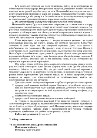 Ім’я поштової скриньки має бути унікальним, тобто не повторюватися на
обраномупоштовому сервері. Використання пропусків, розділових знаків і символів
кирилиці в електронній адресіне допускається. Якщо необхідно відокремитив адресі
поштової скриньки прізвище від імені або ініціалів, можна використовувати символ
підкреслювання «_» або крапку «.». Останнім часом на кожному поштовому сервері
встановлено свої правила формування адреси поштової скриньки.
3. Як зареєструвати електронну скриньку на поштовому сервері?
На головнійсторінці будь-якого поштовогосерверанадаєтьсяможливість доступу
до скриньки, створеноїна цьому сервері, та реєстрації нової поштової скриньки. Для
реєстрації поштові сервери пропонують прийняти угоду про використання поштової
скриньки, у якій користувач має підтвердити свої наміри надати правдиві відомості
про себе, не використовуватипоштовускриньку для здійснення протизаконнихдій, а
також дій, що суперечать мережному етикету.
Якщо користувач погоджується із запропонованими умовами, на екрані
відобразиться сторінка, що містить анкету, яку потрібно заповнити. Користувач
заповнює її лише один раз при створенні скриньки. Деякі поля анкети є
обов’язковими для заповнення. Як правило, вони позначені зірочкою. Одним із
обов’язкових полів є адреса поштової скриньки, яку користувач має намір створити.
Вона обирається за бажанням користувача. Якправило, ліва частинаадресипоштової
скриньки відображає ім’я користувача, його прізвище або вибирається довільно. Її
називають логіном. Фактично цим ім’ям називають папку, у якій зберігається на
сервері вся кореспонденція користувача.
При виборі логіну необхідно враховувати, що, можливо, папку з таким іменем
уже має інший користувач, тому бажано обирати логін, який був би унікальним,
наприклад, ініціали та прізвище. Під час реєстрації нової поштової скриньки є
можливість перевірити, чидоступним є обранийлогін, чивін вже був зареєстрований
раніше іншим користувачем. При введенні пароля, як і в інших програмах, введені
символи на екрані для конфіденційності не відображаються, замість них
відображаються зірочки або кружечки.
Для захисту своєї електронної скринькипотрібно дотримуватись таких правил:
1) приреєстрації вказувати надійний пароль. Наприклад, ненадійними паролямиє
такі, які використовують малу кількість символів, дублюють частину логіна,
вказують на ім’я користувача чи інші персональні дані - номер телефону, дату
народження тощо;
2) нікому не повідомляти свій пароль;
3) при реєстрації інших скриньок використовувати нові паролі.
За успішного проходження реєстрації буде створено поштову скриньку із
зазначеноюадресою, доступ до якої можна отримати шляхом введення відповідного
логіна й пароля, якібули обраніприреєстрації. На новускринькуз поштовогосервера
може бути надіслано першого листа з повідомленням про успішне створення
скриньки та деякі поради для роботи з електронною поштою.
Робота з підручником:§1. ст. 6-12
V. Фізкультхвилинка
VI. Засвоєнняновихзнань, формуваннявмінь
Практичнезавдання.
Робота за комп’ютером
 