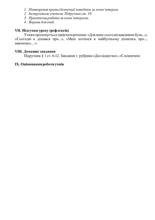 1. Повторення правилбезпечної поведінки за комп’ютером.
2. Інструктаж учителя. Підручник ст. 10
3. Практичнаробота за комп’ютерами.
4. Вправи для очей.
VIІ. Підсумки уроку (рефлексія)
Учням пропонується закінчитиречення:«Для мене сьогодніважливим було...»,
«Сьогодні я дізнався про...», «Мені хотілося в майбутньому дізнатись про...,
навчитись…».
VІІI. Домашнєзавдання
Підручник § 1 ст. 6-12. Завдання з рубрики«Досліджуємо», «Словничок»
ІХ. Оцінюванняроботи учнів
 