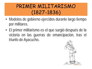 PRIMER MILITARISMO (1827-1836) 
• 
Modelos de gobierno ejercidos durante largo tiempo por militares. 
• 
El primer militarismo es el que surgió después de la victoria en las guerras de emancipación, tras el triunfo de Ayacucho.  