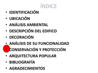 ÍNDICE
•   IDENTIFICACIÓN
•   UBICACIÓN
•   ANÁLISIS AMBIENTAL
•   DESCRIPCIÓN DEL EDIFICO
•   DECORACIÓN
•   ANÁLISIS DE SU FUNCIONALIDAD
•   CONSERVACIÓN Y PROTECCIÓN
•   ARQUITECTURA POPULAR
•   BIBLIOGRAFÍA
•   AGRADECIMIENTOS
 
