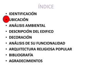 ÍNDICE
•   IDENTIFICACIÓN
•   UBICACIÓN
•   ANÁLISIS AMBIENTAL
•   DESCRIPCIÓN DEL EDIFICO
•   DECORACIÓN
•   ANÁLISIS DE SU FUNCIONALIDAD
•   ARQUITECTURA RELIGIOSA POPULAR
•   BIBLIOGRAFÍA
•   AGRADECIMIENTOS
 