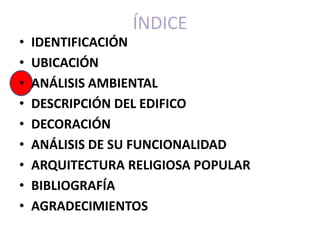 ÍNDICE
•   IDENTIFICACIÓN
•   UBICACIÓN
•   ANÁLISIS AMBIENTAL
•   DESCRIPCIÓN DEL EDIFICO
•   DECORACIÓN
•   ANÁLISIS DE SU FUNCIONALIDAD
•   ARQUITECTURA RELIGIOSA POPULAR
•   BIBLIOGRAFÍA
•   AGRADECIMIENTOS
 
