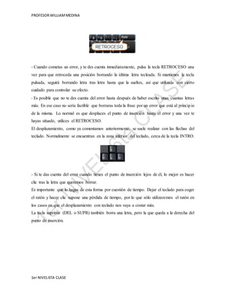 PROFESOR WILLIAM MEDINA 
- Cuando cometas un error, y te des cuenta inmediatamente, pulsa la tecla RETROCESO una 
vez para que retroceda una posición borrando la última letra tecleada. Si mantienes la tecla 
pulsada, seguirá borrando letra tras letra hasta que la sueltes, así que utilízala con cierto 
cuidado para controlar su efecto. 
- Es posible que no te des cuenta del error hasta después de haber escrito unas cuantas letras 
más. En ese caso no sería factible que borraras toda la frase por un error que está al princip io 
de la misma. Lo normal es que desplaces el punto de inserción hasta el error y una vez te 
hayas situado, utilices el RETROCESO. 
El desplazamiento, como ya comentamos anteriormente, se suele realizar con las flechas del 
teclado. Normalmente se encuentran en la zona inferior del teclado, cerca de la tecla INTRO. 
- Si te das cuenta del error cuando tienes el punto de inserción lejos de él, lo mejor es hacer 
clic tras la letra que queremos borrar. 
Es importante que lo hagas de esta forma por cuestión de tiempo. Dejar el teclado para coger 
el ratón y hacer clic supone una pérdida de tiempo, por lo que sólo utilizaremos el ratón en 
los casos en que el desplazamiento con teclado nos vaya a costar más. 
La tecla suprimir (DEL o SUPR) también borra una letra, pero la que queda a la derecha del 
punto de inserción. 
1er NIVEL 6TA CLASE 
 