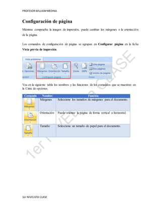 PROFESOR WILLIAM MEDINA 
Configuración de página 
Mientras comprueba la imagen de impresión, puede cambiar los márgenes o la orientación 
de la página. 
Los comandos de configuración de página se agrupan en Configurar página en la ficha 
Vista previa de impresión. 
Vea en la siguiente tabla los nombres y las funciones de los comandos que se muestran en 
la Cinta de opciones. 
Comando Nombre Función 
Márgenes Seleccione los tamaños de márgenes para el documento. 
Orientación Puede orientar la página de forma vertical u horizontal. 
Tamaño Selecciona un tamaño de papel para el documento. 
1er NIVEL 6TA CLASE 
 