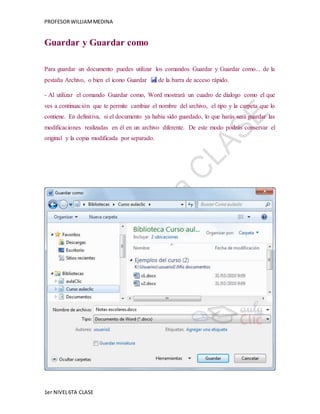 PROFESOR WILLIAM MEDINA 
Guardar y Guardar como 
Para guardar un documento puedes utilizar los comandos Guardar y Guardar como... de la 
pestaña Archivo, o bien el icono Guardar de la barra de acceso rápido. 
- Al utilizar el comando Guardar como, Word mostrará un cuadro de dialogo como el que 
ves a continuación que te permite cambiar el nombre del archivo, el tipo y la carpeta que lo 
contiene. En definitiva, si el documento ya había sido guardado, lo que harás será guardar las 
modificaciones realizadas en él en un archivo diferente. De este modo podrás conservar el 
original y la copia modificada por separado. 
1er NIVEL 6TA CLASE 
 