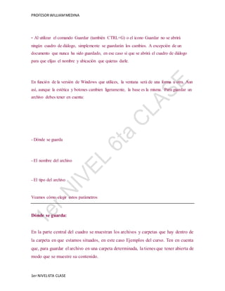 PROFESOR WILLIAM MEDINA 
- Al utilizar el comando Guardar (también CTRL+G) o el icono Guardar no se abrirá 
ningún cuadro de diálogo, simplemente se guardarán los cambios. A excepción de un 
documento que nunca ha sido guardado, en ese caso sí que se abrirá el cuadro de diálogo 
para que elijas el nombre y ubicación que quieras darle. 
En función de la versión de Windows que utilices, la ventana será de una forma u otra. Aun 
así, aunque la estética y botones cambien ligeramente, la base es la misma. Para guardar un 
archivo debes tener en cuenta: 
- Dónde se guarda 
- El nombre del archivo 
- El tipo del archivo 
Veamos cómo elegir estos parámetros 
Dónde se guarda: 
En la parte central del cuadro se muestran los archivos y carpetas que hay dentro de 
la carpeta en que estamos situados, en este caso Ejemplos del curso. Ten en cuenta 
que, para guardar el archivo en una carpeta determinada, la tienes que tener abierta de 
modo que se muestre su contenido. 
1er NIVEL 6TA CLASE 
 