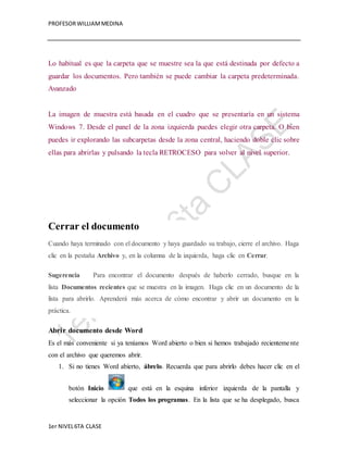 PROFESOR WILLIAM MEDINA 
Lo habitual es que la carpeta que se muestre sea la que está destinada por defecto a 
guardar los documentos. Pero también se puede cambiar la carpeta predeterminada. 
Avanzado 
La imagen de muestra está basada en el cuadro que se presentaría en un sistema 
Windows 7. Desde el panel de la zona izquierda puedes elegir otra carpeta. O bien 
puedes ir explorando las subcarpetas desde la zona central, haciendo doble clic sobre 
ellas para abrirlas y pulsando la tecla RETROCESO para volver al nivel superior. 
Cerrar el documento 
Cuando haya terminado con el documento y haya guardado su trabajo, cierre el archivo. Haga 
clic en la pestaña Archivo y, en la columna de la izquierda, haga clic en Cerrar. 
Sugerencia Para encontrar el documento después de haberlo cerrado, busque en la 
lista Documentos recientes que se muestra en la imagen. Haga clic en un documento de la 
lista para abrirlo. Aprenderá más acerca de cómo encontrar y abrir un documento en la 
práctica. 
Abrir documento desde Word 
Es el más conveniente si ya teníamos Word abierto o bien si hemos trabajado recienteme nte 
con el archivo que queremos abrir. 
1. Si no tienes Word abierto, ábrelo. Recuerda que para abrirlo debes hacer clic en el 
botón Inicio que está en la esquina inferior izquierda de la pantalla y 
seleccionar la opción Todos los programas. En la lista que se ha desplegado, busca 
1er NIVEL 6TA CLASE 
 