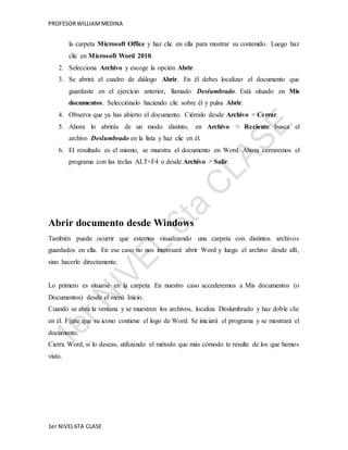 PROFESOR WILLIAM MEDINA 
la carpeta Microsoft Office y haz clic en ella para mostrar su contenido. Luego haz 
clic en Microsoft Word 2010. 
2. Selecciona Archivo y escoge la opción Abrir. 
3. Se abrirá el cuadro de diálogo Abrir. En él debes localizar el documento que 
guardaste en el ejercicio anterior, llamado Deslumbrado. Está situado en Mis 
documentos. Selecciónalo haciendo clic sobre él y pulsa Abrir. 
4. Observa que ya has abierto el documento. Ciérralo desde Archivo > Cerrar. 
5. Ahora lo abrirás de un modo distinto, en Archivo > Reciente busca el 
archivo Deslumbrado en la lista y haz clic en él. 
6. El resultado es el mismo, se muestra el documento en Word. Ahora cerraremos el 
programa con las teclas ALT+F4 o desde Archivo > Salir. 
Abrir documento desde Windows 
También puede ocurrir que estemos visualizando una carpeta con distintos archivos 
guardados en ella. En ese caso no nos interesará abrir Word y luego el archivo desde allí, 
sino hacerlo directamente. 
Lo primero es situarse en la carpeta. En nuestro caso accederemos a Mis documentos (o 
Documentos) desde el menú Inicio. 
Cuando se abra la ventana y se muestren los archivos, localiza Deslumbrado y haz doble clic 
en él. Fíjate que su icono contiene el logo de Word. Se iniciará el programa y se mostrará el 
documento. 
Cierra Word, si lo deseas, utilizando el método que más cómodo te resulte de los que hemos 
visto. 
1er NIVEL 6TA CLASE 
 