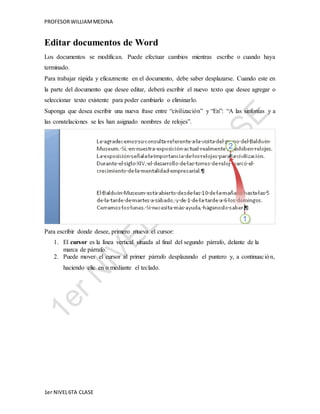 PROFESOR WILLIAM MEDINA 
Editar documentos de Word 
Los documentos se modifican. Puede efectuar cambios mientras escribe o cuando haya 
terminado. 
Para trabajar rápida y eficazmente en el documento, debe saber desplazarse. Cuando este en 
la parte del documento que desee editar, deberá escribir el nuevo texto que desee agregar o 
seleccionar texto existente para poder cambiarlo o eliminarlo. 
Suponga que desea escribir una nueva frase entre “civilización” y “En”: “A las sinfonías y a 
las constelaciones se les han asignado nombres de relojes”. 
Para escribir donde desee, primero mueva el cursor: 
1. El cursor es la línea vertical situada al final del segundo párrafo, delante de la 
marca de párrafo. 
2. Puede mover el cursor al primer párrafo desplazando el puntero y, a continuac ión, 
haciendo clic en o mediante el teclado. 
1er NIVEL 6TA CLASE 
 