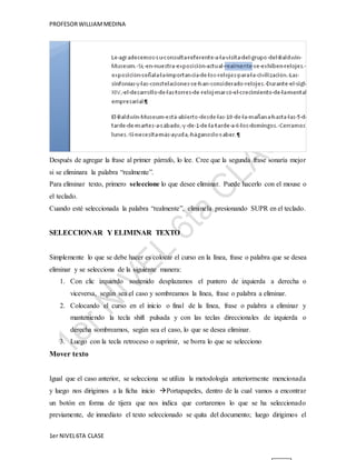 PROFESOR WILLIAM MEDINA 
Después de agregar la frase al primer párrafo, lo lee. Cree que la segunda frase sonaría mejor 
si se eliminara la palabra “realmente”. 
Para eliminar texto, primero seleccione lo que desee eliminar. Puede hacerlo con el mouse o 
el teclado. 
Cuando esté seleccionada la palabra “realmente”, elimínela presionando SUPR en el teclado. 
SELECCIONAR Y ELIMINAR TEXTO 
Simplemente lo que se debe hacer es colocar el curso en la línea, frase o palabra que se desea 
eliminar y se selecciona de la siguiente manera: 
1. Con clic izquierdo sostenido desplazamos el puntero de izquierda a derecha o 
viceversa, según sea el caso y sombreamos la línea, frase o palabra a eliminar. 
2. Colocando el curso en el inicio o final de la línea, frase o palabra a eliminar y 
manteniendo la tecla shift pulsada y con las teclas direccionales de izquierda o 
derecha sombreamos, según sea el caso, lo que se desea eliminar. 
3. Luego con la tecla retroceso o suprimir, se borra lo que se selecciono 
Mover texto 
Igual que el caso anterior, se selecciona se utiliza la metodología anteriormente mencionada 
y luego nos dirigimos a la ficha inicio Portapapeles, dentro de la cual vamos a encontrar 
un botón en forma de tijera que nos indica que cortaremos lo que se ha seleccionado 
previamente, de inmediato el texto seleccionado se quita del documento; luego dirigimos el 
1er NIVEL 6TA CLASE 
 