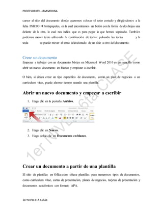 PROFESOR WILLIAM MEDINA 
cursor al sitio del documento donde queremos colocar el texto cortado y dirigiéndonos a la 
ficha INICIO Portapapeles, en la cual encontramos un botón con la forma de dos hojas una 
delante de la otra, lo cual nos indica que es para pegar lo que hemos separado. También 
podemos mover texto utilizando la combinación de teclas: pulsando las teclas y la 
tecla se puede mover el texto seleccionado de un sitio a otro del documento. 
Crear un documento 
Empezar a trabajar con un documento básico en Microsoft Word 2010 es tan sencillo como 
abrir un nuevo documento en blanco y empezar a escribir. 
O bien, si desea crear un tipo específico de documento, como un plan de negocios o un 
currículum vitae, puede ahorrar tiempo usando una plantilla. 
Abrir un nuevo documento y empezar a escribir 
1. Haga clic en la pestaña Archivo. 
2. Haga clic en Nuevo. 
3. Haga doble clic en Documento en blanco. 
Crear un documento a partir de una plantilla 
El sitio de plantillas en Office.com ofrece plantillas para numerosos tipos de documentos, 
como currículum vítae, cartas de presentación, planes de negocios, tarjetas de presentación y 
documentos académicos con formato APA. 
1er NIVEL 6TA CLASE 
 