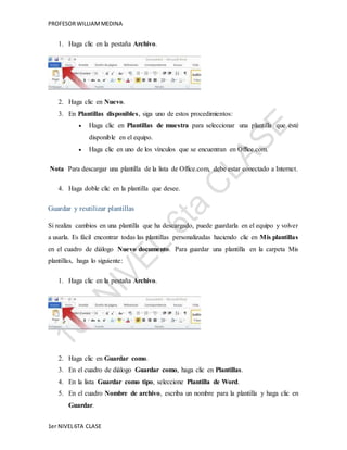 PROFESOR WILLIAM MEDINA 
1. Haga clic en la pestaña Archivo. 
2. Haga clic en Nuevo. 
3. En Plantillas disponibles, siga uno de estos procedimientos: 
 Haga clic en Plantillas de muestra para seleccionar una plantilla que esté 
disponible en el equipo. 
 Haga clic en uno de los vínculos que se encuentran en Office.com. 
Nota Para descargar una plantilla de la lista de Office.com, debe estar conectado a Internet. 
4. Haga doble clic en la plantilla que desee. 
Guardar y reutilizar plantillas 
Si realiza cambios en una plantilla que ha descargado, puede guardarla en el equipo y volver 
a usarla. Es fácil encontrar todas las plantillas personalizadas haciendo clic en Mis plantillas 
en el cuadro de diálogo Nuevo documento. Para guardar una plantilla en la carpeta Mis 
plantillas, haga lo siguiente: 
1. Haga clic en la pestaña Archivo. 
2. Haga clic en Guardar como. 
3. En el cuadro de diálogo Guardar como, haga clic en Plantillas. 
4. En la lista Guardar como tipo, seleccione Plantilla de Word. 
5. En el cuadro Nombre de archivo, escriba un nombre para la plantilla y haga clic en 
Guardar. 
1er NIVEL 6TA CLASE 
 