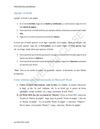 PROFESOR WILLIAM MEDINA 
Agregar un borde 
Agregar un borde a una página 
1. En el menú Formato, haga clic en Bordes y sombreado y, a continuación, haga clic en la 
ficha Borde de página. 
2. Para especificar un borde artístico, por ejemplo, árboles, seleccione una opción del cuadro 
Arte. 
3. Haga clic en una de las opciones de borde de Valores. 
Si desea que el borde aparezca en un lugar específico de la página, como por ejemplo sólo 
en la parte superior, haga clic en Personalizar en el cuadro Valor. En Vista previa, haga 
clic en el lugar donde desee que aparezca el borde. 
4. Para especificar que el borde aparezca en una página o sección determinada, haga clic en la 
opción que desee en Aplicar a. 
5. Para especificar la posición exacta del borde en la página, haga clic en Opciones y seleccione 
las opciones que desee. 
Nota Para ver los bordes de página en la pantalla, muestre el documento en vista Diseño 
de impresión. 
Cómo eliminar una línea horizontal en Microsoft Word 
1. Coloca tu cursor directamente sobre la línea. En realidad, no puedes seleccionar 
la línea, ya que “no está” realmente ahí. Es un borde que se generó de forma 
automática cuando escribiste tres y luego presionaste la tecla “Enter”. 
2. En Word 2010, haz clic en el menú de “Diseño”. (Nota: en Word 2007, selecciona 
el menú de “Diseño de página”, luego busca la pestaña “Fondo de página” y haz clic 
en “Bordes de página”. Ve a la pestaña “Borde de página” y selecciona “Ninguno ”. 
Haz lo mismo en la pestaña “Bordes”). Luego, selecciona “Bordes de página”. 
1er NIVEL 6TA CLASE 
 