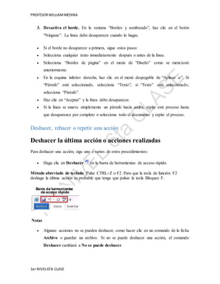 PROFESOR WILLIAM MEDINA 
3. Desactiva el borde. En la ventana “Bordes y sombreado”, haz clic en el botón 
“Ninguno”. La línea debe desaparecer cuando lo hagas. 
 Si el borde no desaparece a primera, sigue estos pasos: 
 Selecciona cualquier texto inmediatamente después o antes de la línea. 
 Selecciona “Bordes de página” en el menú de “Diseño” como se mencionó 
anteriormente. 
 En la esquina inferior derecha, haz clic en el menú despegable de “Aplicar a:”. Si 
“Párrafo” está seleccionado, selecciona “Texto”; si “Texto” está seleccionado, 
selecciona “Párrafo”. 
 Haz clic en “Aceptar” y la línea debe desaparecer. 
 Si la línea se mueve simplemente un párrafo hacia arriba, repite este proceso hasta 
que desaparezca por completo o selecciona todo el documento y repite el proceso. 
Deshacer, rehacer o repetir una acción 
Deshacer la última acción o acciones realizadas 
Para deshacer una acción, siga uno o varios de estos procedimientos: 
 Haga clic en Deshacer en la barra de herramientas de acceso rápido. 
Método abreviado de teclado Pulse CTRL+Z o F2. Para que la tecla de función F2 
deshaga la última acción es probable que tenga que pulsar la tecla Bloqueo F. 
Notas 
 Algunas acciones no se pueden deshacer, como hacer clic en un comando de la ficha 
Archivo o guardar un archivo. Si no se puede deshacer una acción, el comando 
Deshacer cambiará a No se puede deshacer. 
1er NIVEL 6TA CLASE 
 