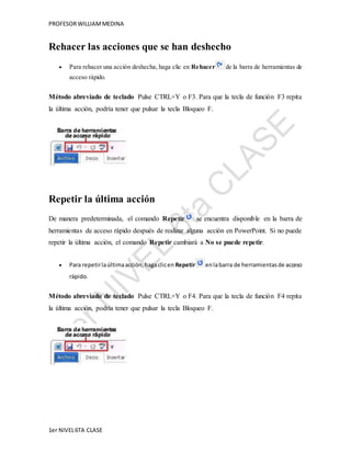 PROFESOR WILLIAM MEDINA 
Rehacer las acciones que se han deshecho 
 Para rehacer una acción deshecha, haga clic en Rehacer de la barra de herramientas de 
acceso rápido. 
Método abreviado de teclado Pulse CTRL+Y o F3. Para que la tecla de función F3 repita 
la última acción, podría tener que pulsar la tecla Bloqueo F. 
Repetir la última acción 
De manera predeterminada, el comando Repetir se encuentra disponible en la barra de 
herramientas de acceso rápido después de realizar alguna acción en PowerPoint. Si no puede 
repetir la última acción, el comando Repetir cambiará a No se puede repetir. 
 Para repetir la última acción, haga clic en Repetir en la barra de herramientas de acceso 
rápido. 
Método abreviado de teclado Pulse CTRL+Y o F4. Para que la tecla de función F4 repita 
la última acción, podría tener que pulsar la tecla Bloqueo F. 
1er NIVEL 6TA CLASE 
 