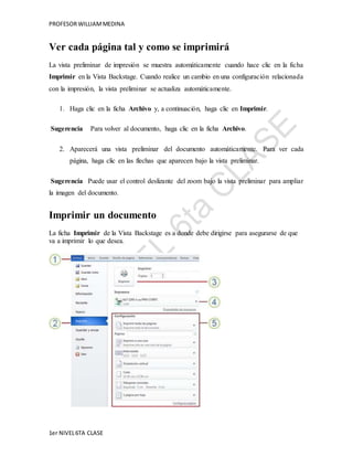 PROFESOR WILLIAM MEDINA 
Ver cada página tal y como se imprimirá 
La vista preliminar de impresión se muestra automáticamente cuando hace clic en la ficha 
Imprimir en la Vista Backstage. Cuando realice un cambio en una configuración relacionada 
con la impresión, la vista preliminar se actualiza automáticamente. 
1. Haga clic en la ficha Archivo y, a continuación, haga clic en Imprimir. 
Sugerencia Para volver al documento, haga clic en la ficha Archivo. 
2. Aparecerá una vista preliminar del documento automáticamente. Para ver cada 
página, haga clic en las flechas que aparecen bajo la vista preliminar. 
Sugerencia Puede usar el control deslizante del zoom bajo la vista preliminar para ampliar 
la imagen del documento. 
Imprimir un documento 
La ficha Imprimir de la Vista Backstage es a donde debe dirigirse para asegurarse de que 
va a imprimir lo que desea. 
1er NIVEL 6TA CLASE 
 