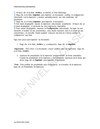 PROFESOR WILLIAM MEDINA 
Al hacer clic en la ficha Archivo, se muestra la Vista Backstage. 
Haga clic en la ficha Imprimir para imprimir un documento, cambiar la configuración 
relacionada con la impresión y mostrar automáticamente una vista preliminar del 
documento. 
Haga clic en el botón Imprimir para imprimir el documento. 
Este menú desplegable muestra la impresora seleccionada actualmente. Al hacer clic en 
el menú desplegable, se mostrarán las otras impresoras disponibles. 
Estos menús desplegables muestran la Configuración seleccionada. En lugar de solo 
mostrarle el nombre de una característica, estos menús muestran cuál es el estado de una 
característica y la describe. Puede ayudarle a hacerse una idea de si desea cambiar la 
configuración que tiene. 
Siga estos pasos para imprimir un documento. 
1. Haga clic en la ficha Archivo y, a continuación, haga clic en Imprimir. 
Sugerencia Para volver a su documento y hacer cambios antes de imprimirlo, haga clic 
en la ficha Archivo. 
2. Aparecen las propiedades de la impresora predeterminada de forma automática. 
Cuando las propiedades de la impresora y del documento aparezcan de la forma que 
desea, haga clic en Imprimir para imprimir el documento. 
Nota Para cambiar las propiedades para su impresora, en el nombre de la impresora, 
haga clic en Propiedades de impresora. 
1er NIVEL 6TA CLASE 
 