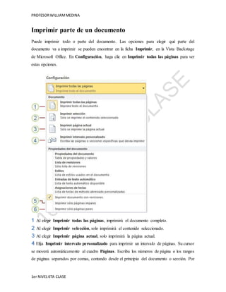 PROFESOR WILLIAM MEDINA 
Imprimir parte de un documento 
Puede imprimir todo o parte del documento. Las opciones para elegir qué parte del 
documento va a imprimir se pueden encontrar en la ficha Imprimir, en la Vista Backstage 
de Microsoft Office. En Configuración, haga clic en Imprimir todas las páginas para ver 
estas opciones. 
Al elegir Imprimir todas las páginas, imprimirá el documento completo. 
Al elegir Imprimir selección, solo imprimirá el contenido seleccionado. 
Al elegir Imprimir página actual, solo imprimirá la página actual. 
Elija Imprimir intervalo personalizado para imprimir un intervalo de páginas. Su cursor 
se moverá automáticamente al cuadro Páginas. Escriba los números de página o los rangos 
de páginas separados por comas, contando desde el principio del documento o sección. Por 
1er NIVEL 6TA CLASE 
 