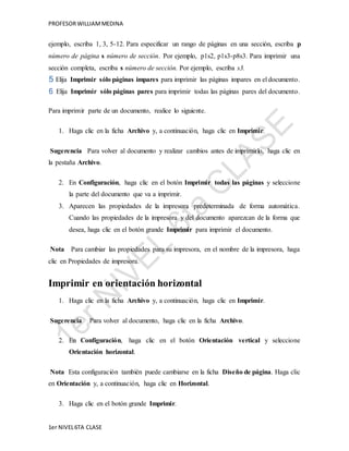 PROFESOR WILLIAM MEDINA 
ejemplo, escriba 1, 3, 5-12. Para especificar un rango de páginas en una sección, escriba p 
número de página s número de sección. Por ejemplo, p1s2, p1s3-p8s3. Para imprimir una 
sección completa, escriba s número de sección. Por ejemplo, escriba s3. 
Elija Imprimir sólo páginas impares para imprimir las páginas impares en el documento. 
Elija Imprimir sólo páginas pares para imprimir todas las páginas pares del documento. 
Para imprimir parte de un documento, realice lo siguiente. 
1. Haga clic en la ficha Archivo y, a continuación, haga clic en Imprimir. 
Sugerencia Para volver al documento y realizar cambios antes de imprimirlo, haga clic en 
la pestaña Archivo. 
2. En Configuración, haga clic en el botón Imprimir todas las páginas y seleccione 
la parte del documento que va a imprimir. 
3. Aparecen las propiedades de la impresora predeterminada de forma automática. 
Cuando las propiedades de la impresora y del documento aparezcan de la forma que 
desea, haga clic en el botón grande Imprimir para imprimir el documento. 
Nota Para cambiar las propiedades para su impresora, en el nombre de la impresora, haga 
clic en Propiedades de impresora. 
Imprimir en orientación horizontal 
1. Haga clic en la ficha Archivo y, a continuación, haga clic en Imprimir. 
Sugerencia Para volver al documento, haga clic en la ficha Archivo. 
2. En Configuración, haga clic en el botón Orientación vertical y seleccione 
Orientación horizontal. 
Nota Esta configuración también puede cambiarse en la ficha Diseño de página. Haga clic 
en Orientación y, a continuación, haga clic en Horizontal. 
3. Haga clic en el botón grande Imprimir. 
1er NIVEL 6TA CLASE 
 