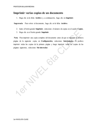 PROFESOR WILLIAM MEDINA 
Imprimir varias copias de un documento 
1. Haga clic en la ficha Archivo y, a continuación, haga clic en Imprimir. 
Sugerencia Para volver al documento, haga clic en la ficha Archivo. 
2. Junto al botón grande Imprimir, seleccione el número de copias en el cuadro Copias. 
3. Haga clic en el botón grande Imprimir. 
Nota Para imprimir una copia completa del documento antes de que se imprima la primera 
página de la siguiente copia, en Configuración, seleccione Intercaladas. Si prefiere 
imprimir todas las copias de la primera página y luego imprimir todas las copias de las 
páginas siguientes, seleccione Sin intercalar. 
1er NIVEL 6TA CLASE 
